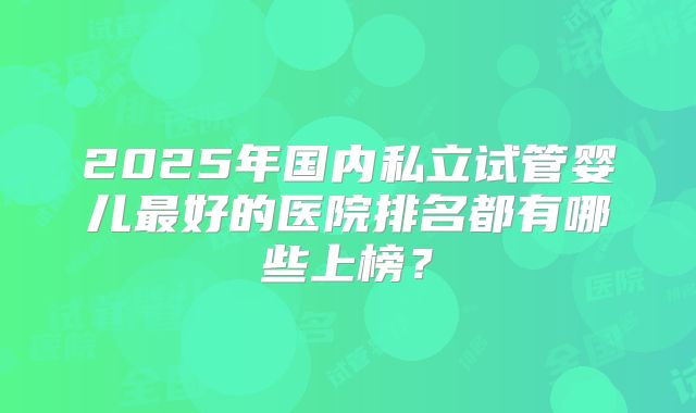2025年国内私立试管婴儿最好的医院排名都有哪些上榜?