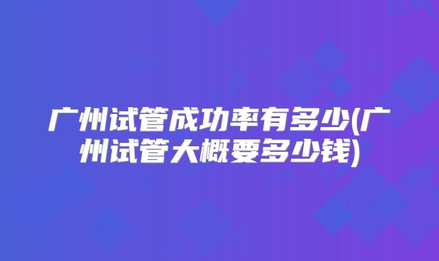 广州试管成功率有多少(广州试管大概要多少钱)