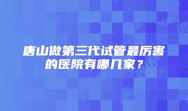 唐山做第三代试管最厉害的医院有哪几家？