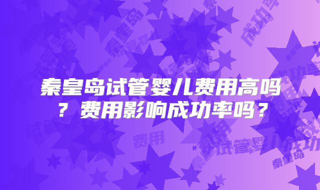 秦皇岛试管婴儿费用高吗?费用影响成功率吗?
