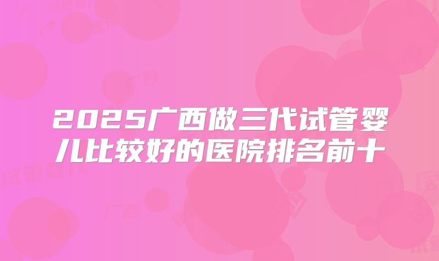 2025广西做三代试管婴儿比较好的医院排名前十