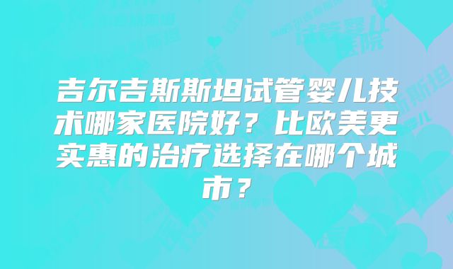 吉尔吉斯斯坦试管婴儿技术哪家医院好？比欧美更实惠的治疗选择在哪个城市？