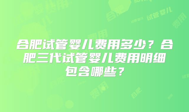 合肥试管婴儿费用多少?合肥三代试管婴儿费用明细包含哪些?