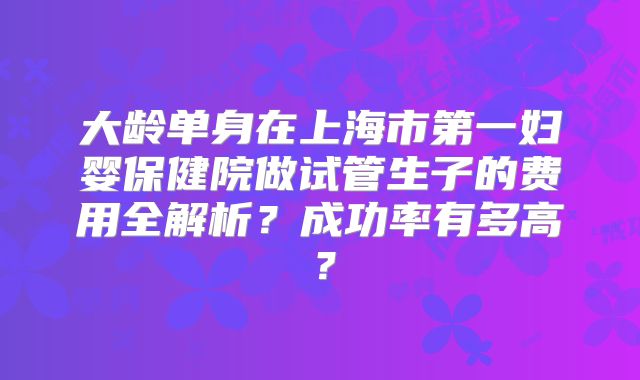 大龄单身在上海市第一妇婴保健院做试管生子的费用全解析？成功率有多高？