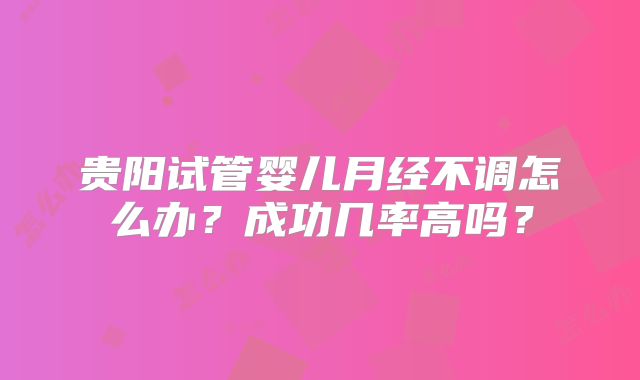 贵阳试管婴儿月经不调怎么办？成功几率高吗？