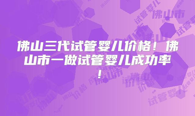 佛山三代试管婴儿价格！佛山市一做试管婴儿成功率！