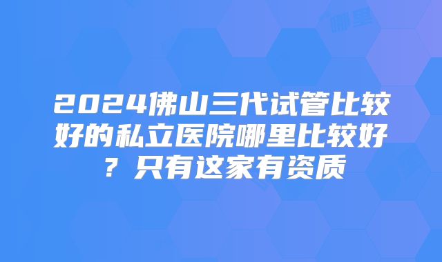 2024佛山三代试管比较好的私立医院哪里比较好？只有这家有资质