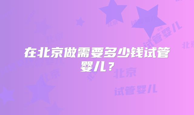在北京做需要多少钱试管婴儿？
