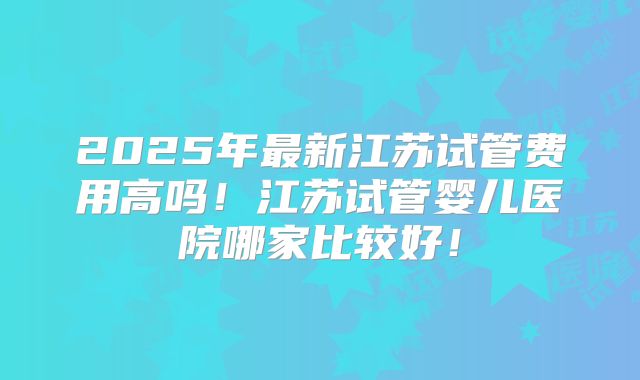 2025年最新江苏试管费用高吗！江苏试管婴儿医院哪家比较好！