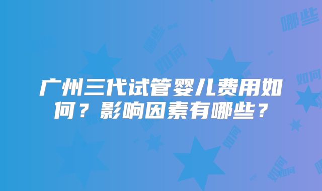 广州三代试管婴儿费用如何？影响因素有哪些？