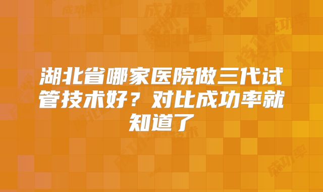 湖北省哪家医院做三代试管技术好？对比成功率就知道了