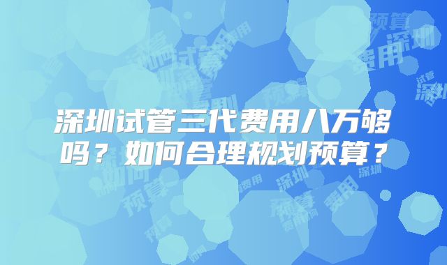 深圳试管三代费用八万够吗？如何合理规划预算？