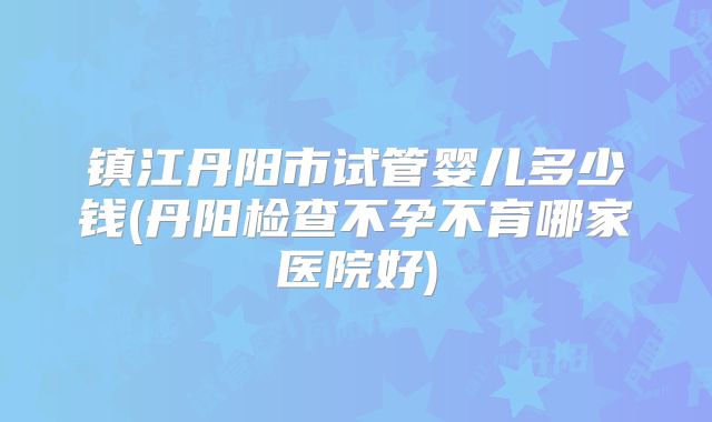 镇江丹阳市试管婴儿多少钱(丹阳检查不孕不育哪家医院好)