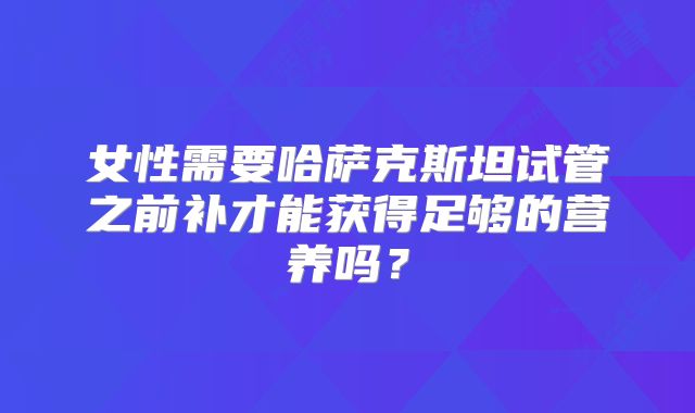 女性需要哈萨克斯坦试管之前补才能获得足够的营养吗？