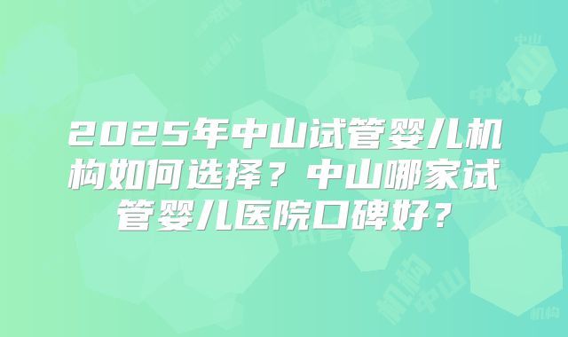 2025年中山试管婴儿机构如何选择?中山哪家试管婴儿医院口碑好?