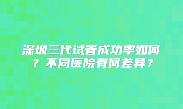 深圳三代试管成功率如何？不同医院有何差异？