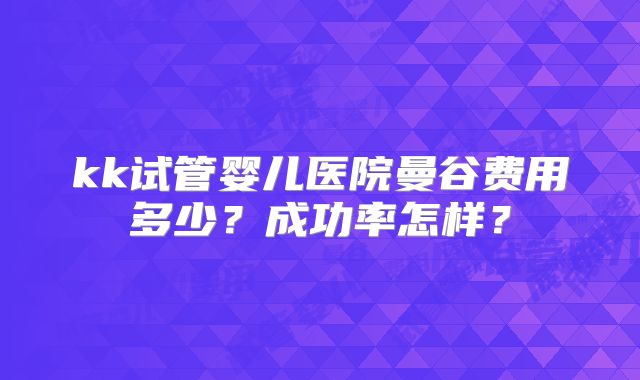 kk试管婴儿医院曼谷费用多少？成功率怎样？