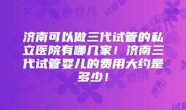 济南可以做三代试管的私立医院有哪几家！济南三代试管婴儿的费用大约是多少！