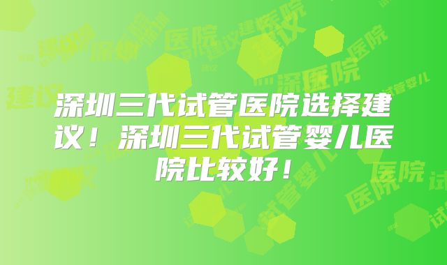 深圳三代试管医院选择建议！深圳三代试管婴儿医院比较好！