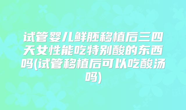 试管婴儿鲜胚移植后三四天女性能吃特别酸的东西吗(试管移植后可以吃酸汤吗)