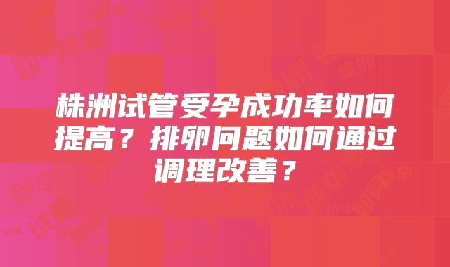 株洲试管受孕成功率如何提高？排卵问题如何通过调理改善？