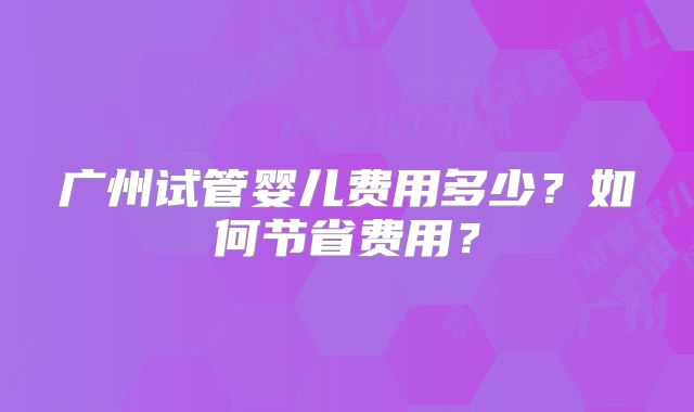 广州试管婴儿费用多少？如何节省费用？