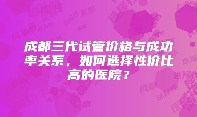 成都三代试管价格与成功率关系,如何选择性价比高的医院?