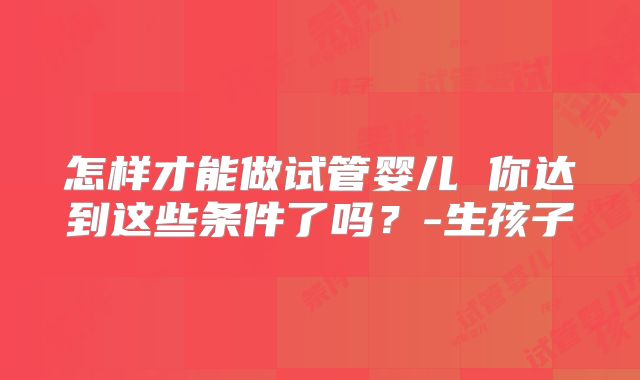 怎样才能做试管婴儿 你达到这些条件了吗?-生孩子