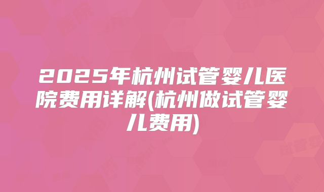 2025年杭州试管婴儿医院费用详解(杭州做试管婴儿费用)