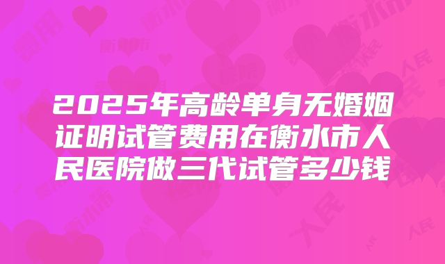 2025年高龄单身无婚姻证明试管费用在衡水市人民医院做三代试管多少钱