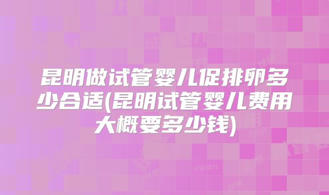 昆明做试管婴儿促排卵多少合适(昆明试管婴儿费用大概要多少钱)