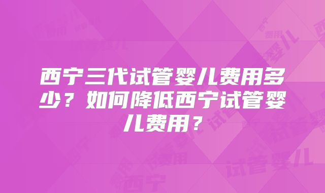 西宁三代试管婴儿费用多少?如何降低西宁试管婴儿费用?