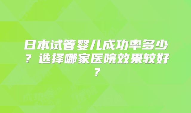 日本试管婴儿成功率多少？选择哪家医院效果较好？