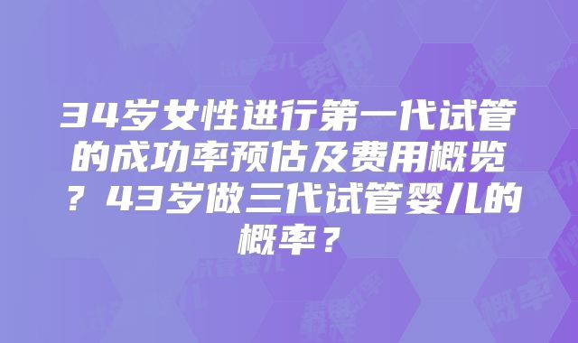 34岁女性进行第一代试管的成功率预估及费用概览？43岁做三代试管婴儿的概率？