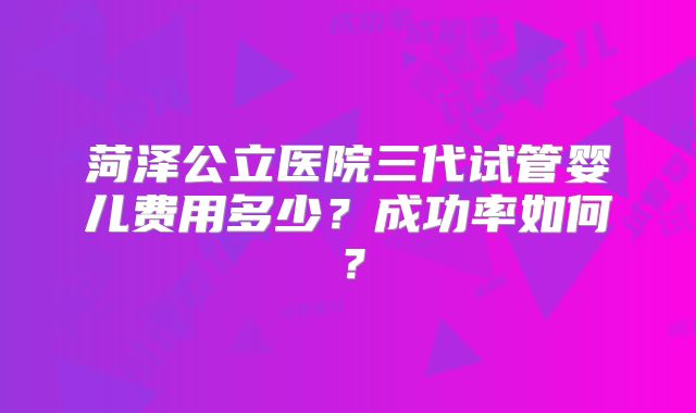 菏泽公立医院三代试管婴儿费用多少？成功率如何？