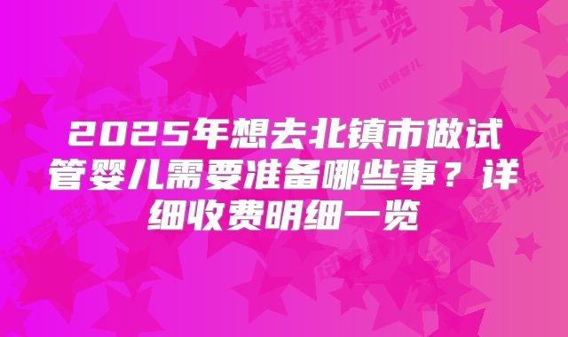 2025年想去北镇市做试管婴儿需要准备哪些事？详细收费明细一览