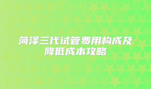 菏泽三代试管费用构成及降低成本攻略