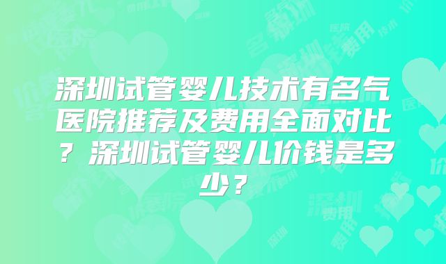 深圳试管婴儿技术有名气医院推荐及费用全面对比？深圳试管婴儿价钱是多少？
