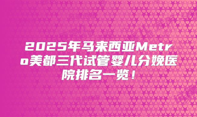 2025年马来西亚Metro美都三代试管婴儿分娩医院排名一览！