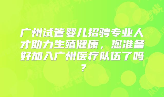 广州试管婴儿招骋专业人才助力生殖健康，您准备好加入广州医疗队伍了吗？