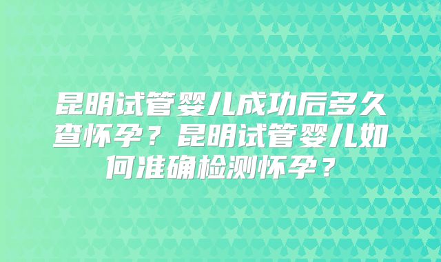 昆明试管婴儿成功后多久查怀孕？昆明试管婴儿如何准确检测怀孕？