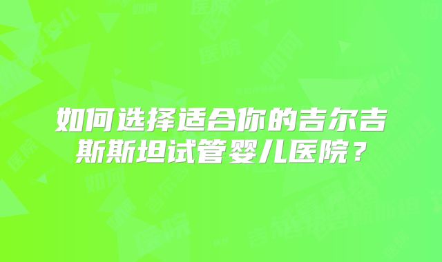 如何选择适合你的吉尔吉斯斯坦试管婴儿医院？