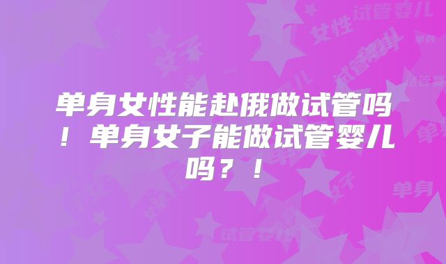 单身女性能赴俄做试管吗！单身女子能做试管婴儿吗？！