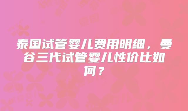 泰国试管婴儿费用明细，曼谷三代试管婴儿性价比如何？