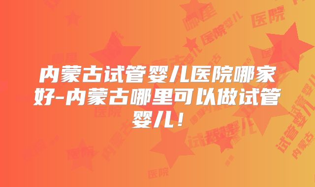 内蒙古试管婴儿医院哪家好-内蒙古哪里可以做试管婴儿！