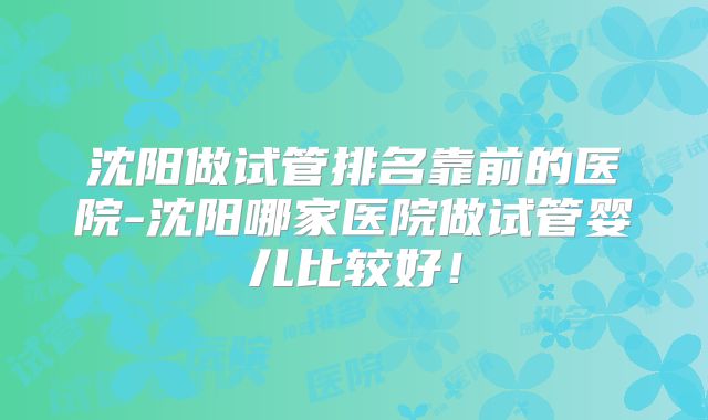 沈阳做试管排名靠前的医院-沈阳哪家医院做试管婴儿比较好！