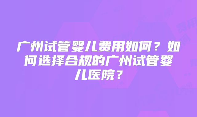 广州试管婴儿费用如何？如何选择合规的广州试管婴儿医院？