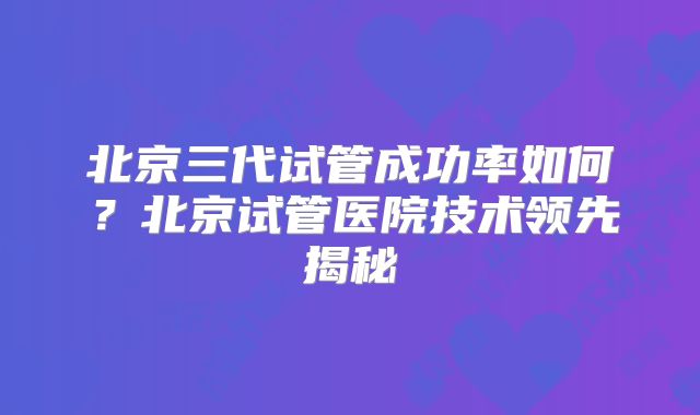 北京三代试管成功率如何？北京试管医院技术领先揭秘