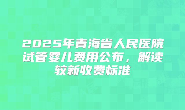 2025年青海省人民医院试管婴儿费用公布，解读较新收费标准