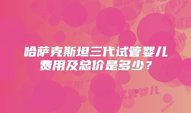 哈萨克斯坦三代试管婴儿费用及总价是多少？